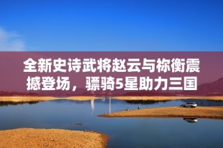 全新史诗武将赵云与祢衡震撼登场，骠骑5星助力三国杀手游盛宴