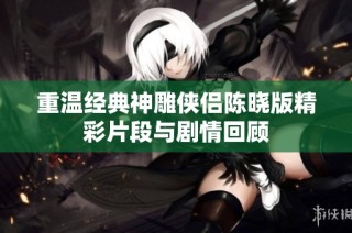 重温经典神雕侠侣陈晓版精彩片段与剧情回顾