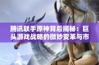 腾讯联手原神背后揭秘：巨头游戏战略的微妙变革与市场布局分析
