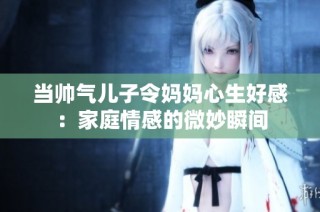 当帅气儿子令妈妈心生好感：家庭情感的微妙瞬间