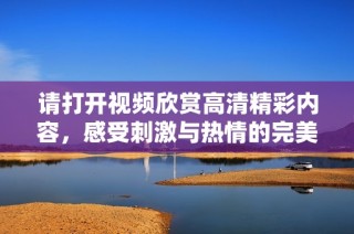 请打开视频欣赏高清精彩内容，感受刺激与热情的完美结合