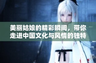 美丽姑娘的精彩瞬间，带你走进中国文化与风情的独特魅力