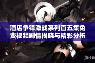 酒店争锋激战系列首五集免费视频剧情揭晓与精彩分析