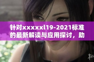 针对xxxxxl19-2021标准的最新解读与应用探讨，助力行业发展与规范化管理