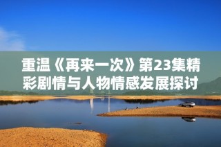 重温《再来一次》第23集精彩剧情与人物情感发展探讨