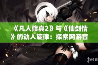 《凡人修真2》与《仙剑情》的动人旋律：探索网游音乐的魅力与情感
