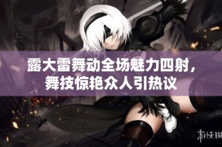 露大雷舞动全场魅力四射，舞技惊艳众人引热议