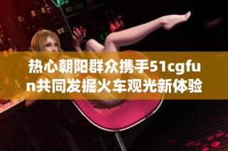 热心朝阳群众携手51cgfun共同发掘火车观光新体验