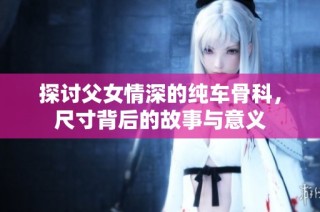 探讨父女情深的纯车骨科，尺寸背后的故事与意义