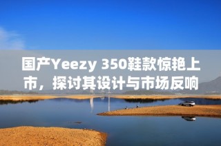 国产Yeezy 350鞋款惊艳上市，探讨其设计与市场反响