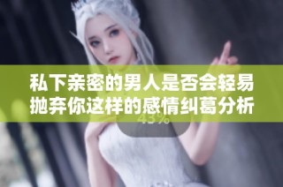 私下亲密的男人是否会轻易抛弃你这样的感情纠葛分析