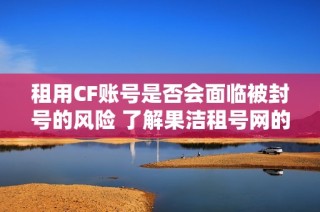 租用CF账号是否会面临被封号的风险 了解果洁租号网的相关信息