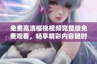 免费高清樱桃视频完整版免费观看，畅享精彩内容随时观看