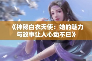 《神秘白衣天使：她的魅力与故事让人心动不已》