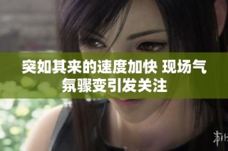 突如其来的速度加快 现场气氛骤变引发关注