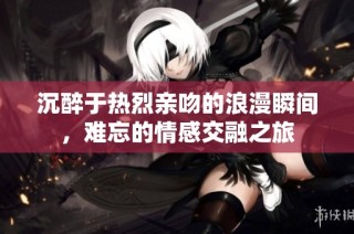沉醉于热烈亲吻的浪漫瞬间，难忘的情感交融之旅