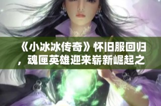 《小冰冰传奇》怀旧服回归，魂匣英雄迎来崭新崛起之路