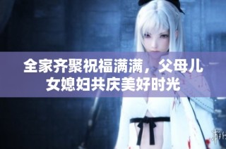 全家齐聚祝福满满，父母儿女媳妇共庆美好时光