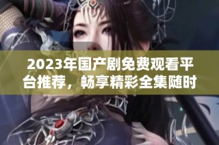 2023年国产剧免费观看平台推荐，畅享精彩全集随时看