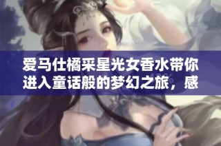 爱马仕橘采星光女香水带你进入童话般的梦幻之旅，感受法国木质花香的海洋龙涎魅力