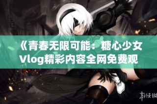 《青春无限可能：糖心少女Vlog精彩内容全网免费观看》