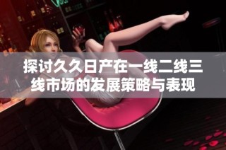 探讨久久日产在一线二线三线市场的发展策略与表现