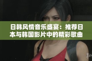 日韩风情音乐盛宴：推荐日本与韩国影片中的精彩歌曲