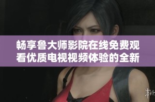 畅享鲁大师影院在线免费观看优质电视视频体验的全新方式
