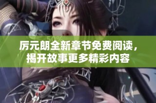 厉元朗全新章节免费阅读，揭开故事更多精彩内容