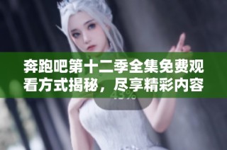 奔跑吧第十二季全集免费观看方式揭秘，尽享精彩内容不容错过