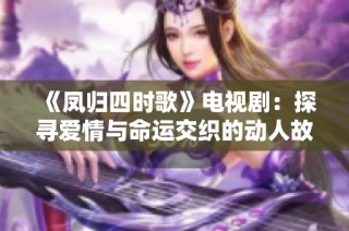 《凤归四时歌》电视剧：探寻爱情与命运交织的动人故事与传奇人生
