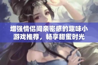 增强情侣间亲密感的趣味小游戏推荐，畅享甜蜜时光