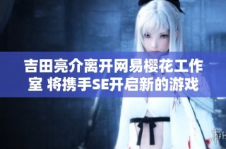 吉田亮介离开网易樱花工作室 将携手SE开启新的游戏创作旅程