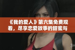 《我的爱人》第六集免费观看，尽享恋爱故事的甜蜜与温馨