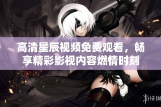 高清星辰视频免费观看，畅享精彩影视内容燃情时刻
