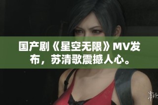 国产剧《星空无限》MV发布，苏清歌震撼人心。