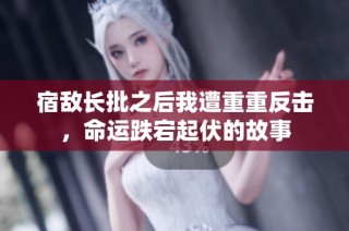 宿敌长批之后我遭重重反击，命运跌宕起伏的故事