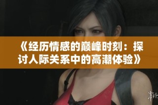 《经历情感的巅峰时刻：探讨人际关系中的高潮体验》