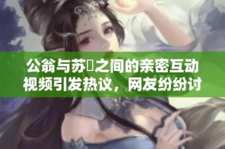 公翁与苏玥之间的亲密互动视频引发热议，网友纷纷讨论背后故事