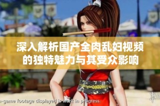 深入解析国产全肉乱妇视频的独特魅力与其受众影响