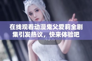 在线观看动漫鬼父爱莉全剧集引发热议，快来体验吧