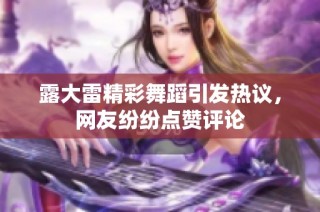 露大雷精彩舞蹈引发热议，网友纷纷点赞评论