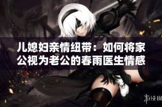 儿媳妇亲情纽带：如何将家公视为老公的春雨医生情感故事