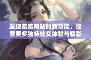 发现羞羞网站的新功能，探索更多独特社交体验与精彩内容