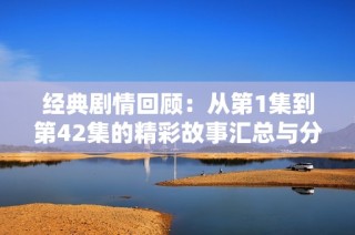 经典剧情回顾：从第1集到第42集的精彩故事汇总与分析
