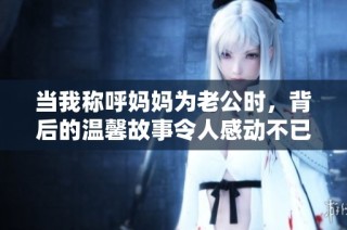 当我称呼妈妈为老公时，背后的温馨故事令人感动不已