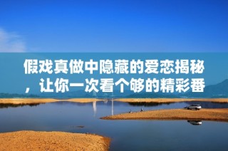 假戏真做中隐藏的爱恋揭秘，让你一次看个够的精彩番外免费阅读