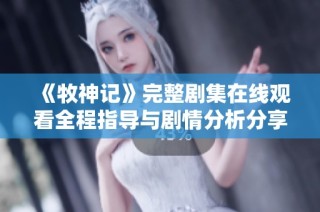 《牧神记》完整剧集在线观看全程指导与剧情分析分享