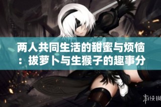 两人共同生活的甜蜜与烦恼：拔萝卜与生猴子的趣事分享