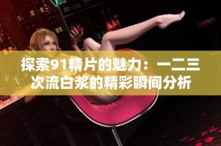 探索91精片的魅力：一二三次流白浆的精彩瞬间分析